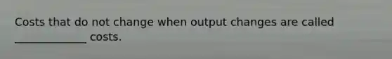 Costs that do not change when output changes are called _____________ costs.