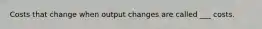 Costs that change when output changes are called ___ costs.