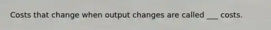 Costs that change when output changes are called ___ costs.