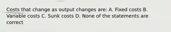 Costs that change as output changes are: A. Fixed costs B. Variable costs C. Sunk costs D. None of the statements are correct