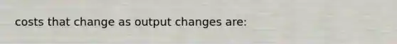 costs that change as output changes are: