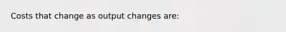 Costs that change as output changes are: