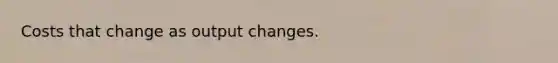 Costs that change as output changes.