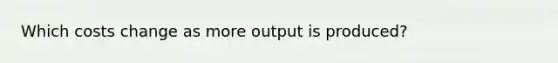 Which costs change as more output is produced?