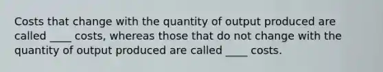 Costs that change with the quantity of output produced are called ____ costs, whereas those that do not change with the quantity of output produced are called ____ costs.