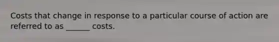 Costs that change in response to a particular course of action are referred to as ______ costs.