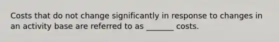 Costs that do not change significantly in response to changes in an activity base are referred to as _______ costs.