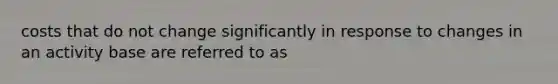 costs that do not change significantly in response to changes in an activity base are referred to as