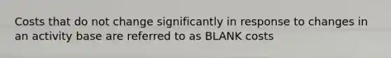 Costs that do not change significantly in response to changes in an activity base are referred to as BLANK costs