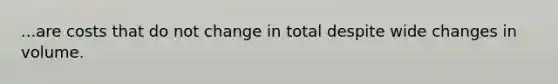 ...are costs that do not change in total despite wide changes in volume.