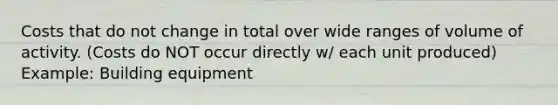 Costs that do not change in total over wide ranges of volume of activity. (Costs do NOT occur directly w/ each unit produced) Example: Building equipment