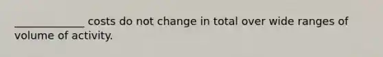 _____________ costs do not change in total over wide ranges of volume of activity.