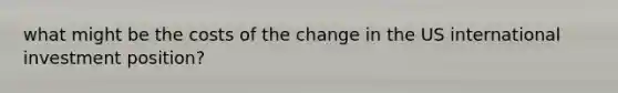 what might be the costs of the change in the US international investment position?