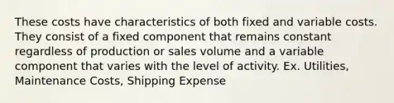 These costs have characteristics of both fixed and variable costs. They consist of a fixed component that remains constant regardless of production or sales volume and a variable component that varies with the level of activity. Ex. Utilities, Maintenance Costs, Shipping Expense