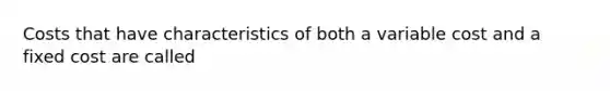 Costs that have characteristics of both a variable cost and a fixed cost are called