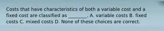 Costs that have characteristics of both a variable cost and a fixed cost are classified as ________. A. variable costs B. fixed costs C. mixed costs D. None of these choices are correct.