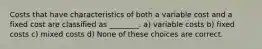 Costs that have characteristics of both a variable cost and a fixed cost are classified as ________. a) variable costs b) fixed costs c) mixed costs d) None of these choices are correct.