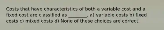 Costs that have characteristics of both a variable cost and a fixed cost are classified as ________. a) variable costs b) fixed costs c) mixed costs d) None of these choices are correct.