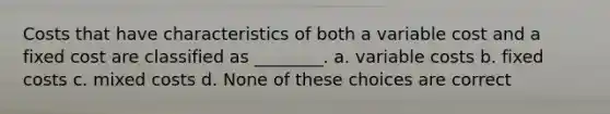 Costs that have characteristics of both a variable cost and a fixed cost are classified as ________. a. variable costs b. fixed costs c. mixed costs d. None of these choices are correct