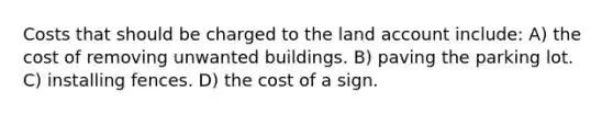 Costs that should be charged to the land account include: A) the cost of removing unwanted buildings. B) paving the parking lot. C) installing fences. D) the cost of a sign.