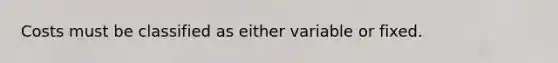 Costs must be classified as either variable or fixed.