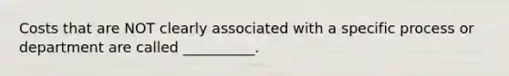 Costs that are NOT clearly associated with a specific process or department are called __________.