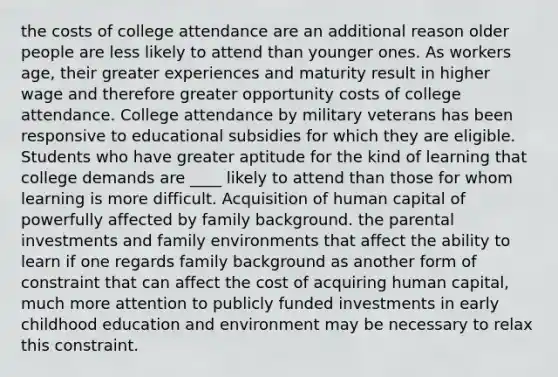 the costs of college attendance are an additional reason older people are less likely to attend than younger ones. As workers age, their greater experiences and maturity result in higher wage and therefore greater opportunity costs of college attendance. College attendance by military veterans has been responsive to educational subsidies for which they are eligible. Students who have greater aptitude for the kind of learning that college demands are ____ likely to attend than those for whom learning is more difficult. Acquisition of human capital of powerfully affected by family background. the parental investments and family environments that affect the ability to learn if one regards family background as another form of constraint that can affect the cost of acquiring human capital, much more attention to publicly funded investments in early childhood education and environment may be necessary to relax this constraint.