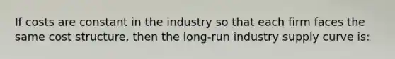 If costs are constant in the industry so that each firm faces the same cost structure, then the long-run industry supply curve is: