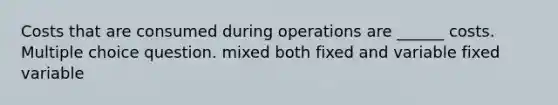 Costs that are consumed during operations are ______ costs. Multiple choice question. mixed both fixed and variable fixed variable