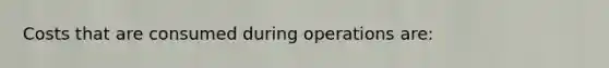 Costs that are consumed during operations are: