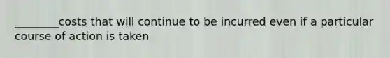 ________costs that will continue to be incurred even if a particular course of action is taken
