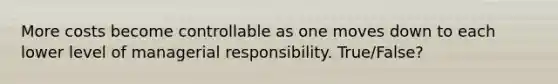 More costs become controllable as one moves down to each lower level of managerial responsibility. True/False?