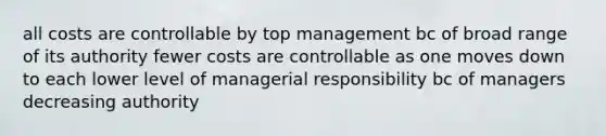 all costs are controllable by top management bc of broad range of its authority fewer costs are controllable as one moves down to each lower level of managerial responsibility bc of managers decreasing authority