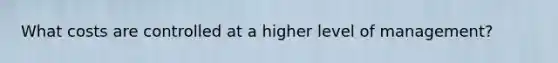 What costs are controlled at a higher level of management?