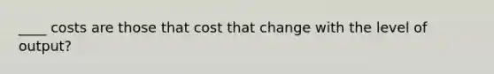 ____ costs are those that cost that change with the level of output?