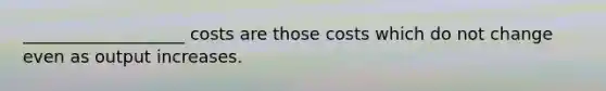 ___________________ costs are those costs which do not change even as output increases.