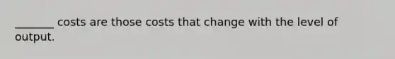 _______ costs are those costs that change with the level of output.