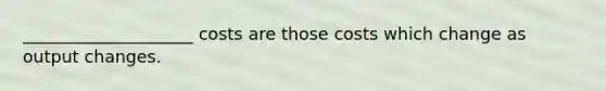____________________ costs are those costs which change as output changes.