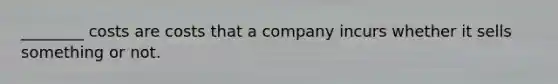 ________ costs are costs that a company incurs whether it sells something or not.