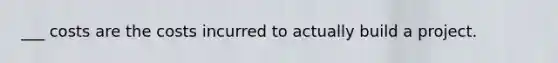 ___ costs are the costs incurred to actually build a project.