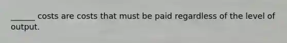 ______ costs are costs that must be paid regardless of the level of output.