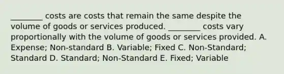 ________ costs are costs that remain the same despite the volume of goods or services produced. ________ costs vary proportionally with the volume of goods or services provided. A. Expense; Non-standard B. Variable; Fixed C. Non-Standard; Standard D. Standard; Non-Standard E. Fixed; Variable