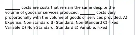 ________ costs are costs that remain the same despite the volume of goods or services produced. ________ costs vary proportionally with the volume of goods or services provided. A) Expense; Non-standard B) Standard; Non-Standard C) Fixed; Variable D) Non-Standard; Standard E) Variable; Fixed