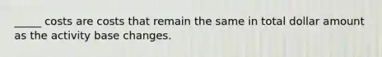 _____ costs are costs that remain the same in total dollar amount as the activity base changes.