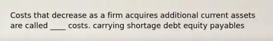 Costs that decrease as a firm acquires additional current assets are called ____ costs. carrying shortage debt equity payables