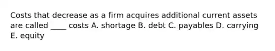 Costs that decrease as a firm acquires additional current assets are called ____ costs A. shortage B. debt C. payables D. carrying E. equity