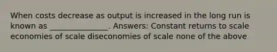 When costs decrease as output is increased in the long run is known as _______________. Answers: Constant returns to scale economies of scale diseconomies of scale none of the above