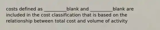 costs defined as __________blank and __________blank are included in the cost classification that is based on the relationship between total cost and volume of activity