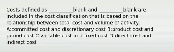 Costs defined as __________blank and __________blank are included in the cost classification that is based on the relationship between total cost and volume of activity: A:committed cost and discretionary cost B:product cost and period cost C:variable cost and fixed cost D:direct cost and indirect cost