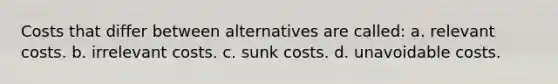 Costs that differ between alternatives are called: a. relevant costs. b. irrelevant costs. c. sunk costs. d. unavoidable costs.